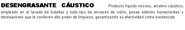Cuadro de texto: DESENGRASANTE CUSTICO    Producto lquido viscoso, alcalino custico, empleado en el lavado de botellas y todo tipo de envases de vidrio, posee aditivos humectantes y tensioactivos que le confieren alto poder de limpieza, garantizando su efectividad como bactericida. 