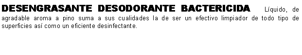 Cuadro de texto: DESENGRASANTE DESODORANTE BACTERICIDA   Lquido, de agradable aroma a pino suma a sus cualidades la de ser un efectivo limpiador de todo tipo de superficies as como un eficiente desinfectante.