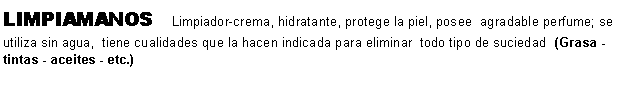 Cuadro de texto: LIMPIAMANOS   Limpiador-crema, hidratante, protege la piel, posee  agradable perfume; se utiliza sin agua,  tiene cualidades que la hacen indicada para eliminar  todo tipo de suciedad  (Grasa - tintas - aceites - etc.)                                             