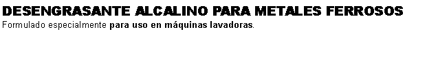 Cuadro de texto: DESENGRASANTE ALCALINO PARA METALES FERROSOSFormulado especialmente para uso en mquinas lavadoras.