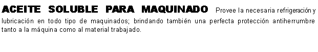 Cuadro de texto: ACEITE SOLUBLE PARA MAQUINADO Provee la necesaria refrigeracin y lubricacin en todo tipo de maquinados; brindando tambin una perfecta proteccin antiherrumbre tanto a la mquina como al material trabajado. 