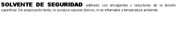 Cuadro de texto: SOLVENTE DE SEGURIDAD aditivado con emulgentes y reductores de la tensin superficial. De evaporacin lenta, no produce vapores txicos, ni es inflamable a temperatura ambiente.