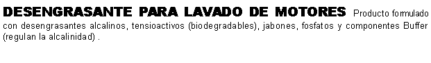 Cuadro de texto: DESENGRASANTE PARA LAVADO DE MOTORES Producto formulado con desengrasantes alcalinos, tensioactivos (biodegradables), jabones, fosfatos y componentes Buffer (regulan la alcalinidad) .  