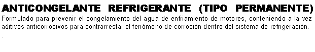 Cuadro de texto: ANTICONGELANTE REFRIGERANTE (TIPO PERMANENTE) Formulado para prevenir el congelamiento del agua de enfriamiento de motores, conteniendo a la vez aditivos anticorrosivos para contrarrestar el fenmeno de corrosin dentro del sistema de refrigeracin.. 